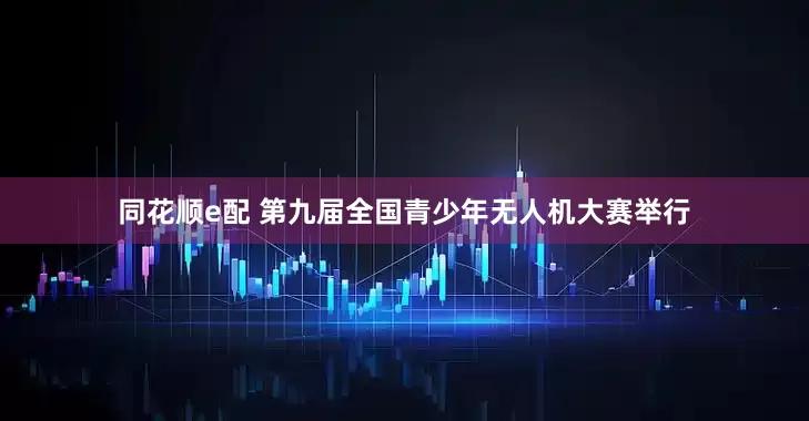 同花顺e配 第九届全国青少年无人机大赛举行