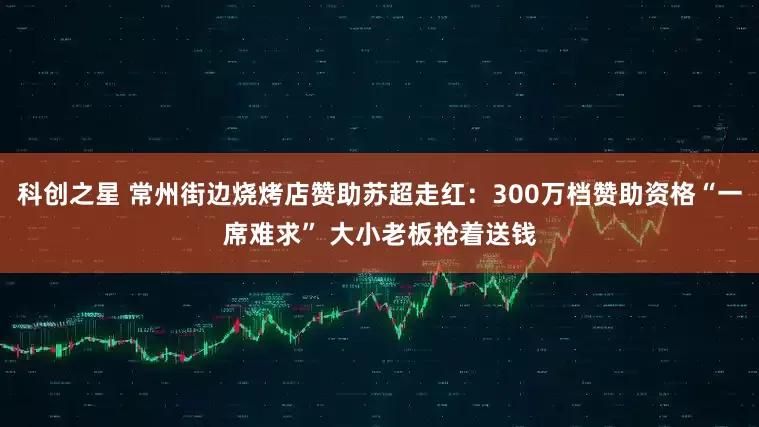 科创之星 常州街边烧烤店赞助苏超走红：300万档赞助资格“一席难求” 大小老板抢着送钱