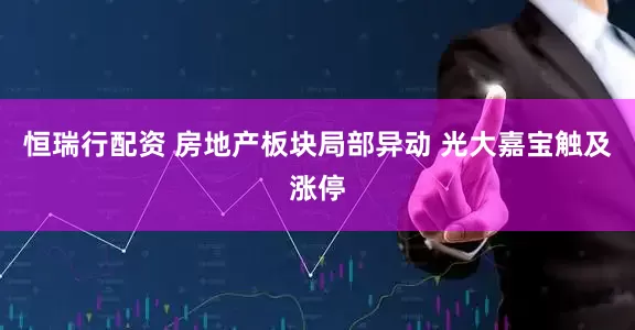 恒瑞行配资 房地产板块局部异动 光大嘉宝触及涨停