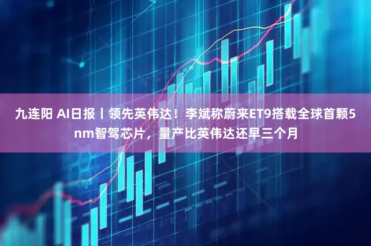 九连阳 AI日报丨领先英伟达！李斌称蔚来ET9搭载全球首颗5nm智驾芯片，量产比英伟达还早三个月