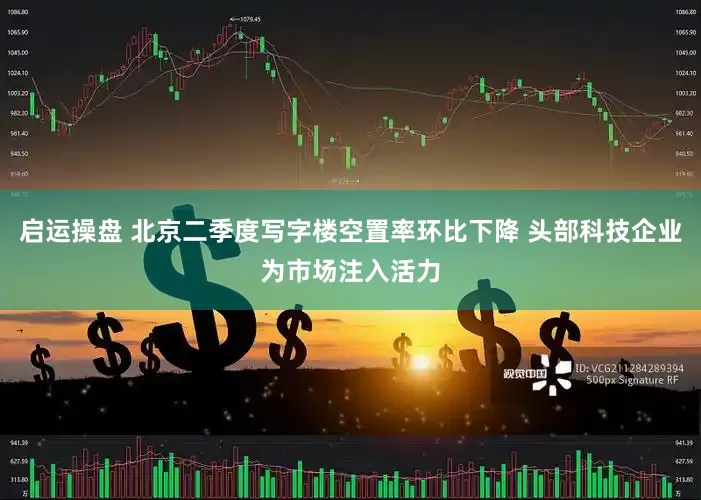 启运操盘 北京二季度写字楼空置率环比下降 头部科技企业为市场注入活力