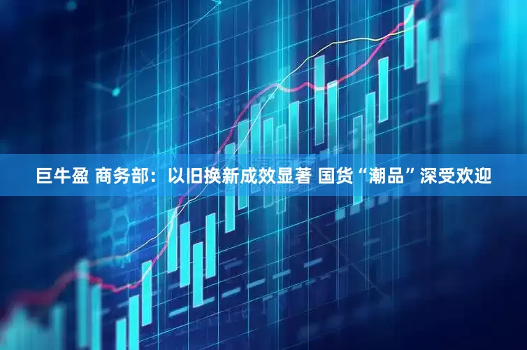 巨牛盈 商务部：以旧换新成效显著 国货“潮品”深受欢迎