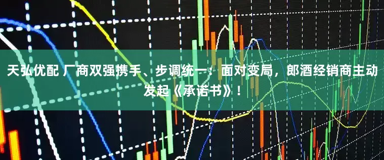 天弘优配 厂商双强携手、步调统一：面对变局，郎酒经销商主动发起《承诺书》！