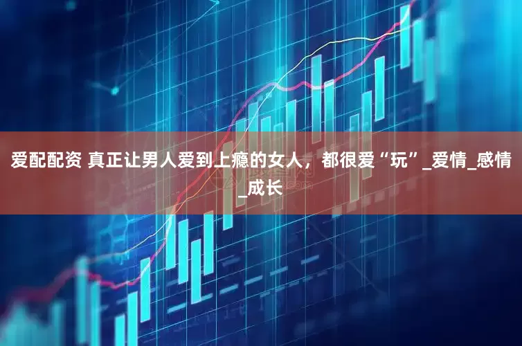 爱配配资 真正让男人爱到上瘾的女人，都很爱“玩”_爱情_感情_成长