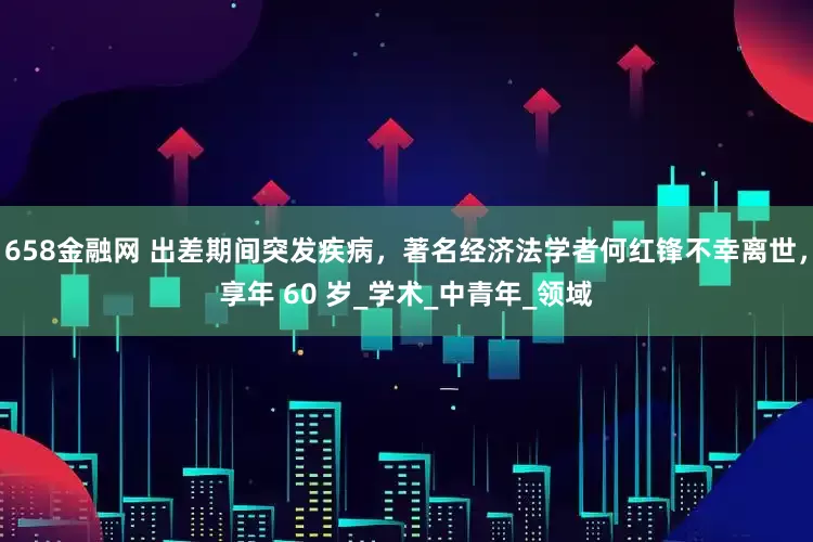 658金融网 出差期间突发疾病，著名经济法学者何红锋不幸离世，享年 60 岁_学术_中青年_领域