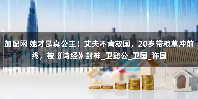 加配网 她才是真公主！丈夫不肯救国，20岁带粮草冲前线，被《诗经》封神_卫懿公_卫国_许国