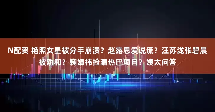 N配资 艳照女星被分手崩溃？赵露思爱说谎？汪苏泷张碧晨被劝和？鞠婧祎捡漏热巴项目？姨太问答