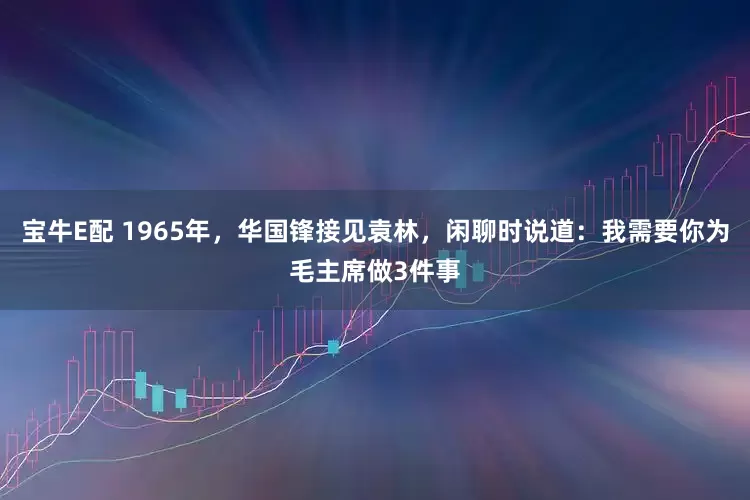 宝牛E配 1965年，华国锋接见袁林，闲聊时说道：我需要你为毛主席做3件事