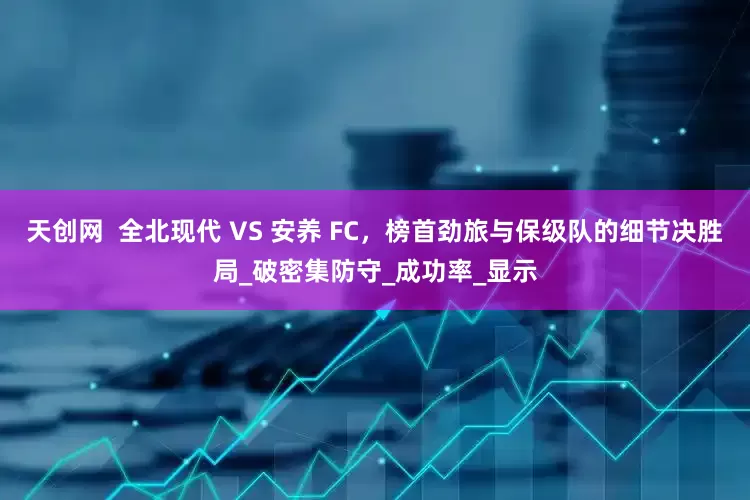 天创网  全北现代 VS 安养 FC，榜首劲旅与保级队的细节决胜局_破密集防守_成功率_显示