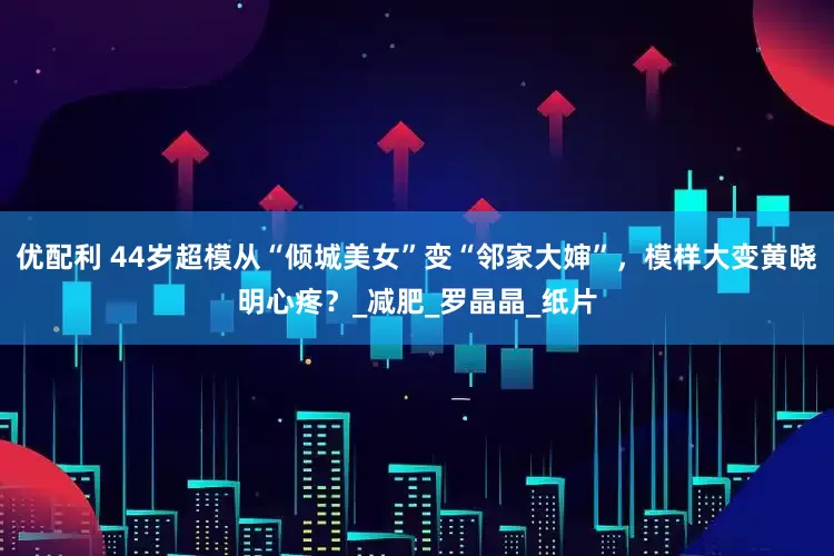 优配利 44岁超模从“倾城美女”变“邻家大婶”，模样大变黄晓明心疼？_减肥_罗晶晶_纸片