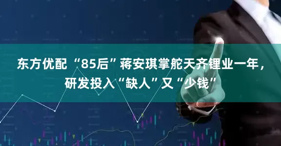 东方优配 “85后”蒋安琪掌舵天齐锂业一年，研发投入“缺人”又“少钱”