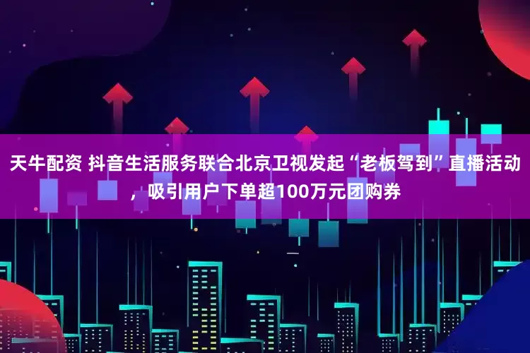 天牛配资 抖音生活服务联合北京卫视发起“老板驾到”直播活动，吸引用户下单超100万元团购券