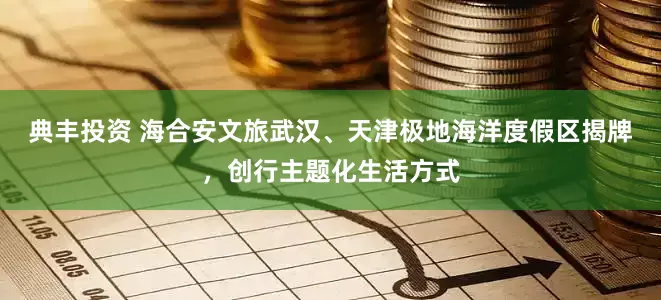 典丰投资 海合安文旅武汉、天津极地海洋度假区揭牌，创行主题化生活方式