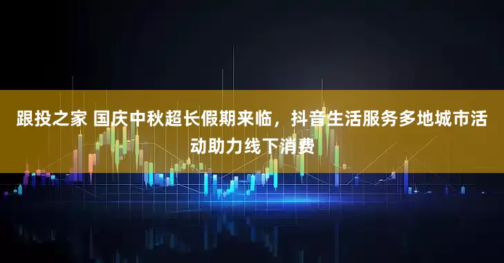 跟投之家 国庆中秋超长假期来临，抖音生活服务多地城市活动助力线下消费