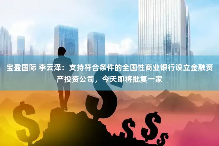 宝盈国际 李云泽：支持符合条件的全国性商业银行设立金融资产投资公司，今天即将批复一家