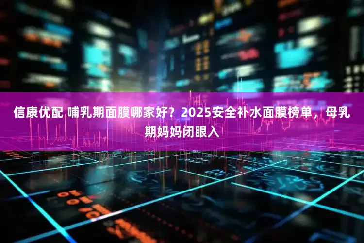 信康优配 哺乳期面膜哪家好？2025安全补水面膜榜单，母乳期妈妈闭眼入