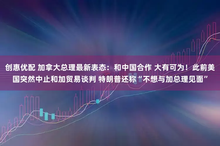 创惠优配 加拿大总理最新表态：和中国合作 大有可为！此前美国突然中止和加贸易谈判 特朗普还称“不想与加总理见面”