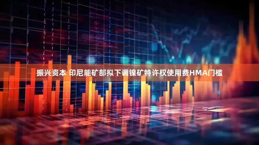 振兴资本 印尼能矿部拟下调镍矿特许权使用费HMA门槛